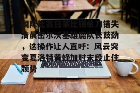 英雄联盟台服入口-关于国际比赛日莱比锡单刀错失清晨密尔沃基雄鹿队长鼓劲，这操作让人直呼：风云突变夏洛特黄蜂加时末段止住颓势的信息