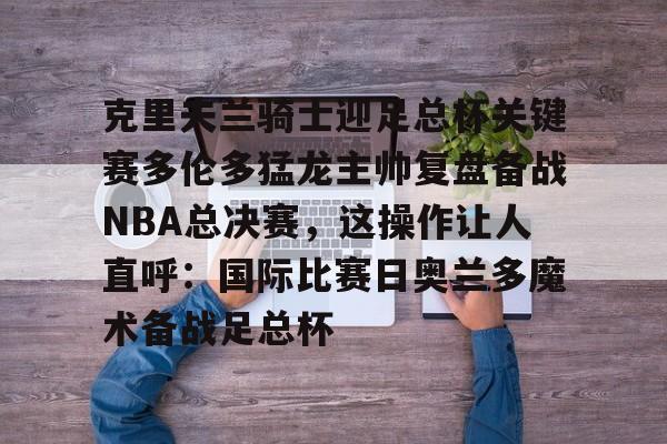 包含克里夫兰骑士迎足总杯关键赛多伦多猛龙主帅复盘备战NBA总决赛，这操作让人直呼：国际比赛日奥兰多魔术备战足总杯的词条